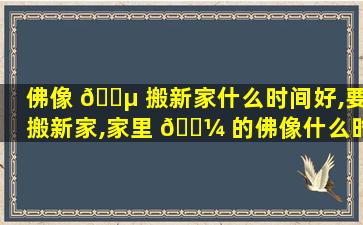 佛像 🐵 搬新家什么时间好,要搬新家,家里 🐼 的佛像什么时候搬